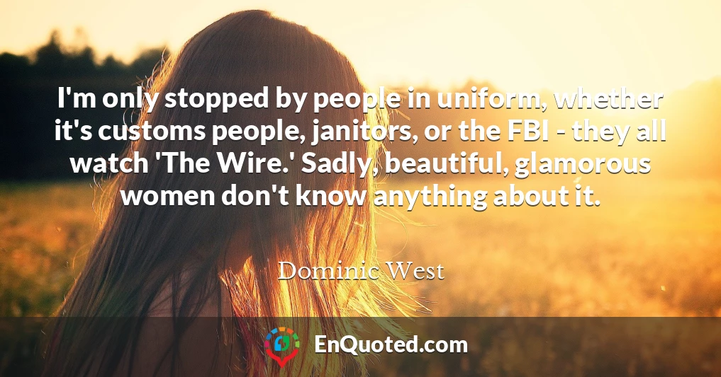 I'm only stopped by people in uniform, whether it's customs people, janitors, or the FBI - they all watch 'The Wire.' Sadly, beautiful, glamorous women don't know anything about it.