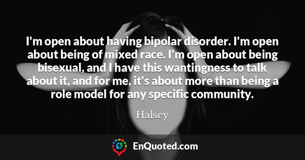 I'm open about having bipolar disorder. I'm open about being of mixed race. I'm open about being bisexual, and I have this wantingness to talk about it, and for me, it's about more than being a role model for any specific community.