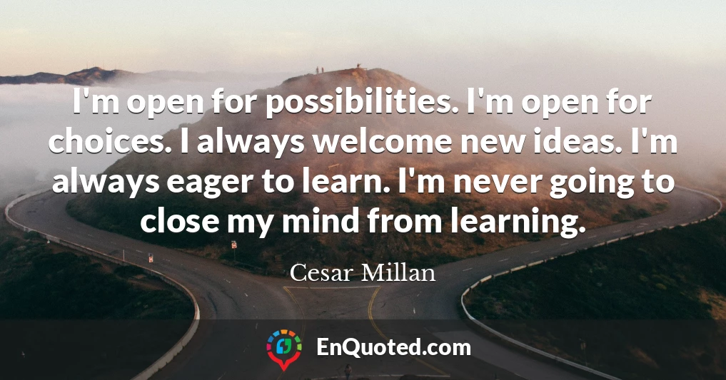 I'm open for possibilities. I'm open for choices. I always welcome new ideas. I'm always eager to learn. I'm never going to close my mind from learning.