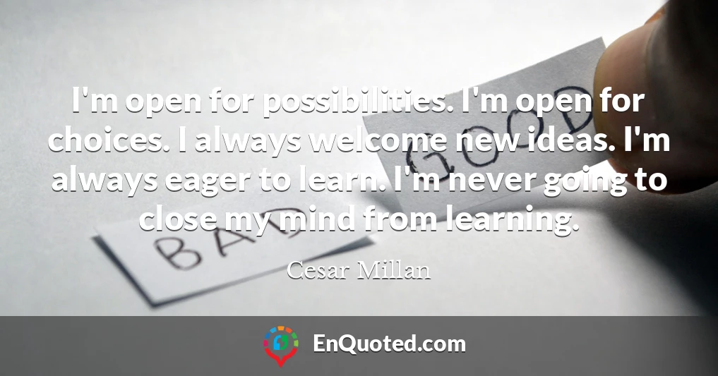 I'm open for possibilities. I'm open for choices. I always welcome new ideas. I'm always eager to learn. I'm never going to close my mind from learning.