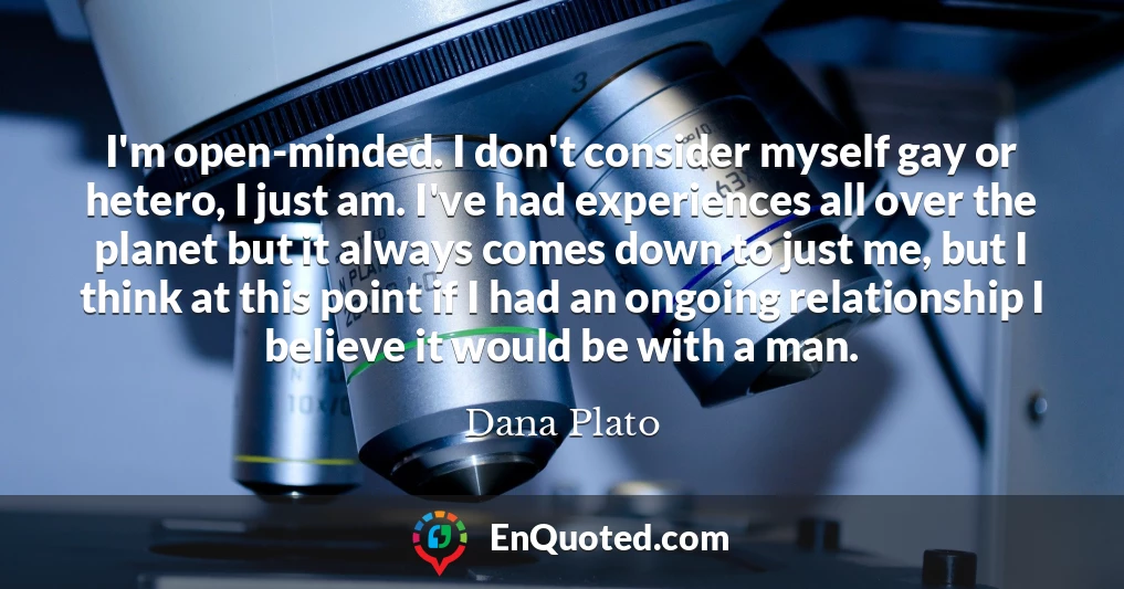 I'm open-minded. I don't consider myself gay or hetero, I just am. I've had experiences all over the planet but it always comes down to just me, but I think at this point if I had an ongoing relationship I believe it would be with a man.