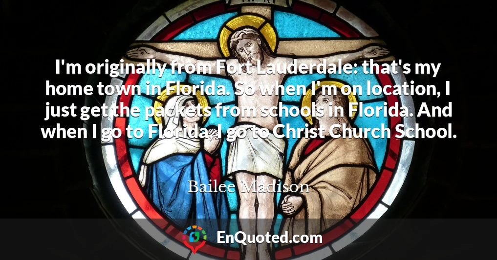 I'm originally from Fort Lauderdale: that's my home town in Florida. So when I'm on location, I just get the packets from schools in Florida. And when I go to Florida, I go to Christ Church School.
