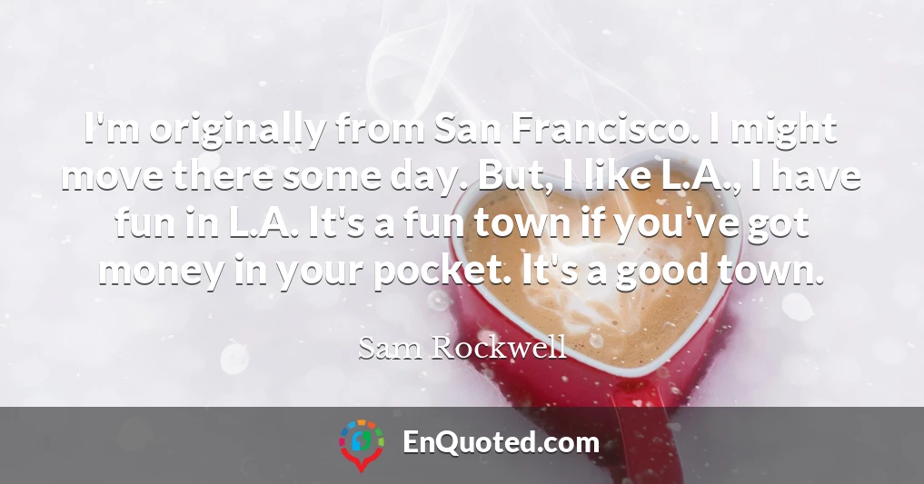 I'm originally from San Francisco. I might move there some day. But, I like L.A., I have fun in L.A. It's a fun town if you've got money in your pocket. It's a good town.