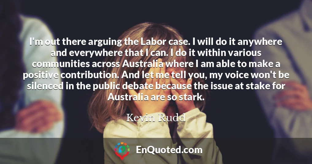 I'm out there arguing the Labor case. I will do it anywhere and everywhere that I can. I do it within various communities across Australia where I am able to make a positive contribution. And let me tell you, my voice won't be silenced in the public debate because the issue at stake for Australia are so stark.