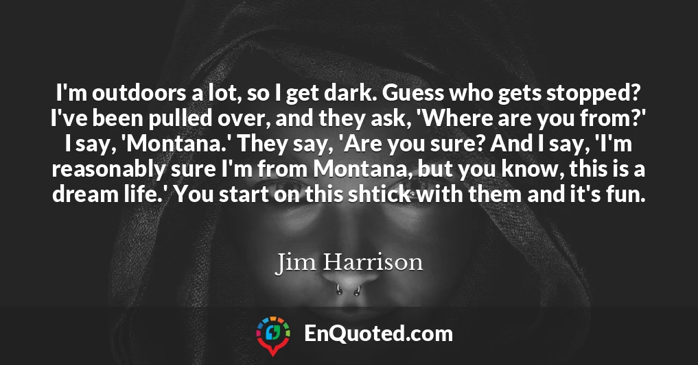 I'm outdoors a lot, so I get dark. Guess who gets stopped? I've been pulled over, and they ask, 'Where are you from?' I say, 'Montana.' They say, 'Are you sure? And I say, 'I'm reasonably sure I'm from Montana, but you know, this is a dream life.' You start on this shtick with them and it's fun.
