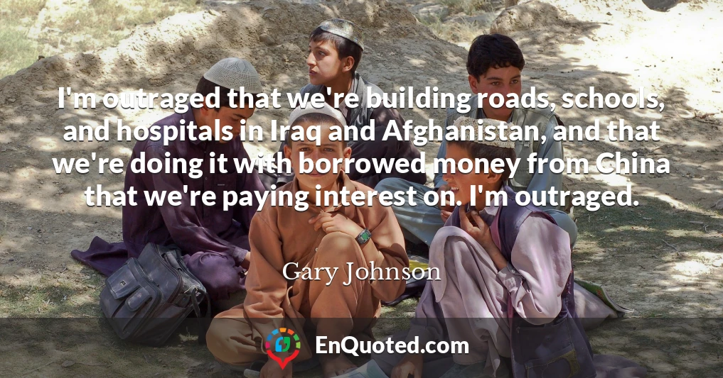 I'm outraged that we're building roads, schools, and hospitals in Iraq and Afghanistan, and that we're doing it with borrowed money from China that we're paying interest on. I'm outraged.