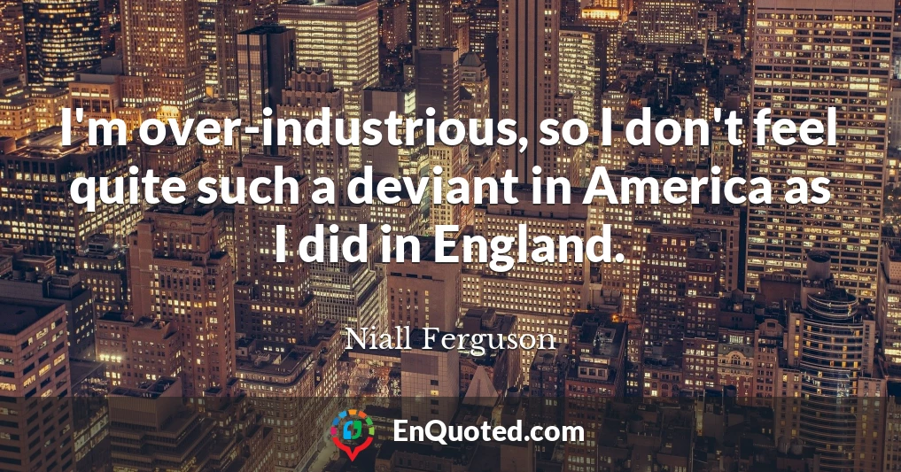 I'm over-industrious, so I don't feel quite such a deviant in America as I did in England.