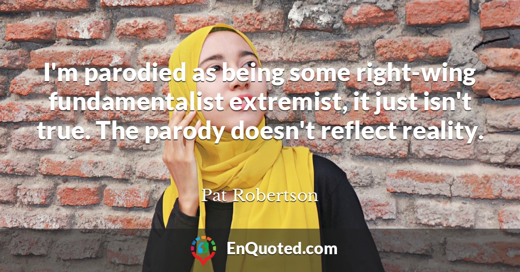 I'm parodied as being some right-wing fundamentalist extremist, it just isn't true. The parody doesn't reflect reality.