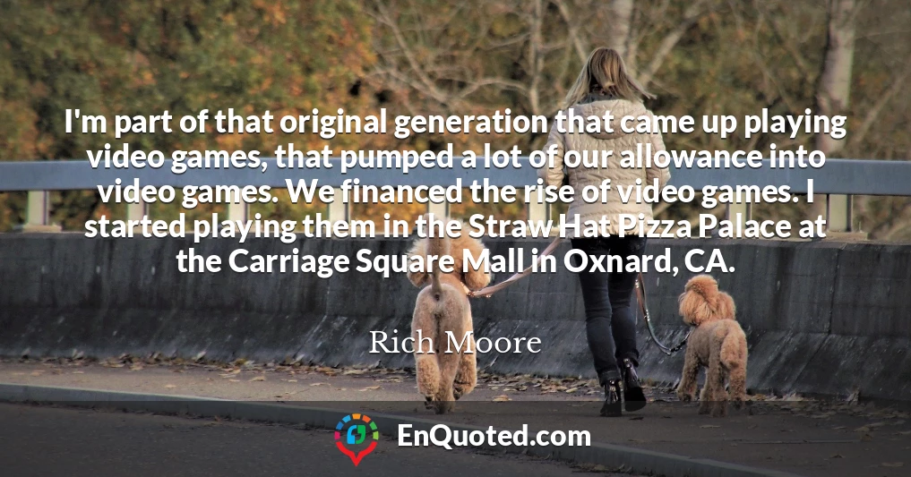 I'm part of that original generation that came up playing video games, that pumped a lot of our allowance into video games. We financed the rise of video games. I started playing them in the Straw Hat Pizza Palace at the Carriage Square Mall in Oxnard, CA.