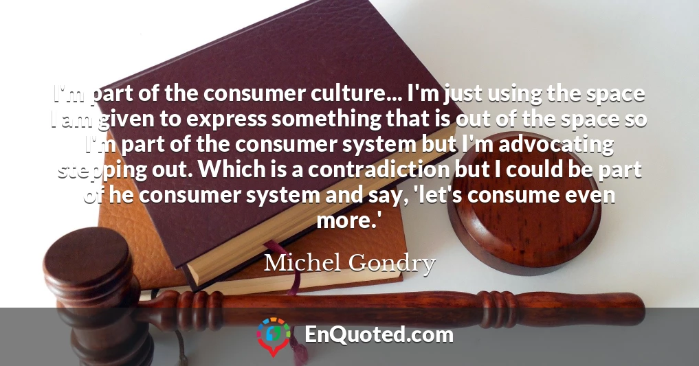 I'm part of the consumer culture... I'm just using the space I am given to express something that is out of the space so I'm part of the consumer system but I'm advocating stepping out. Which is a contradiction but I could be part of he consumer system and say, 'let's consume even more.'