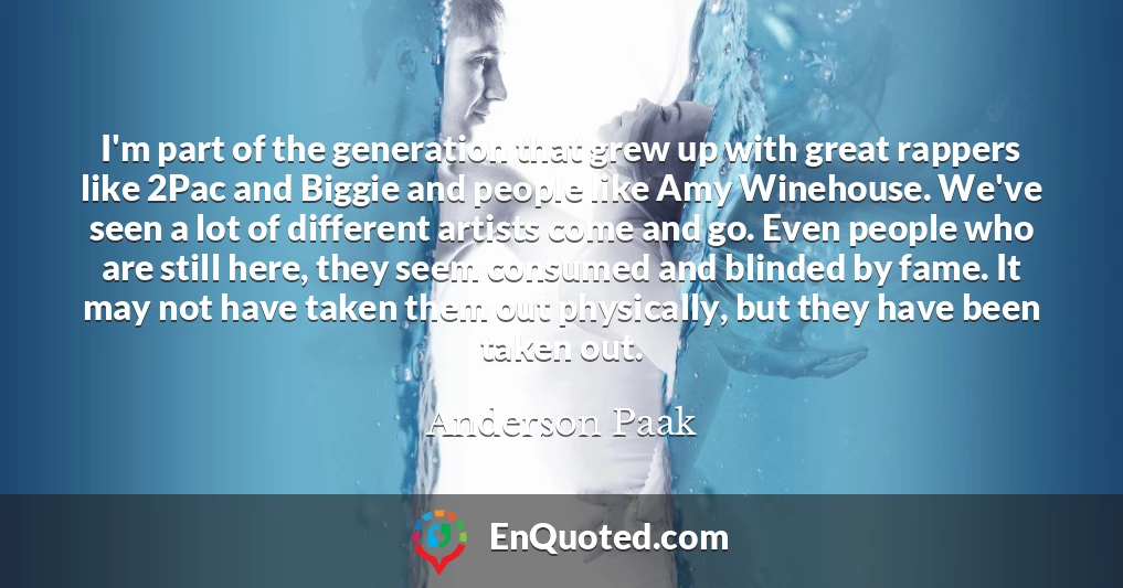 I'm part of the generation that grew up with great rappers like 2Pac and Biggie and people like Amy Winehouse. We've seen a lot of different artists come and go. Even people who are still here, they seem consumed and blinded by fame. It may not have taken them out physically, but they have been taken out.