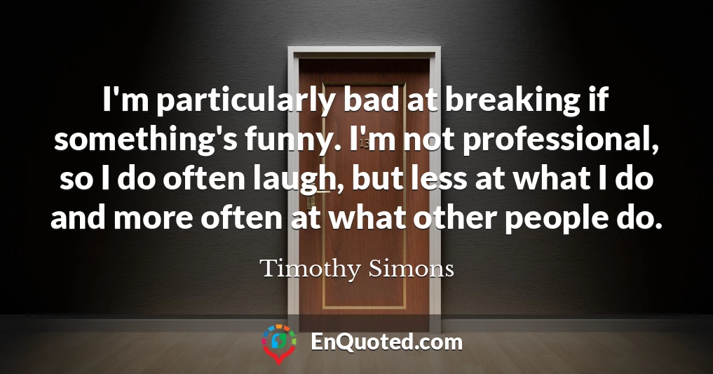 I'm particularly bad at breaking if something's funny. I'm not professional, so I do often laugh, but less at what I do and more often at what other people do.