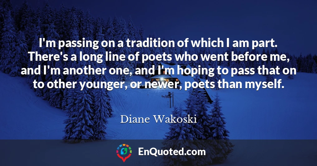 I'm passing on a tradition of which I am part. There's a long line of poets who went before me, and I'm another one, and I'm hoping to pass that on to other younger, or newer, poets than myself.