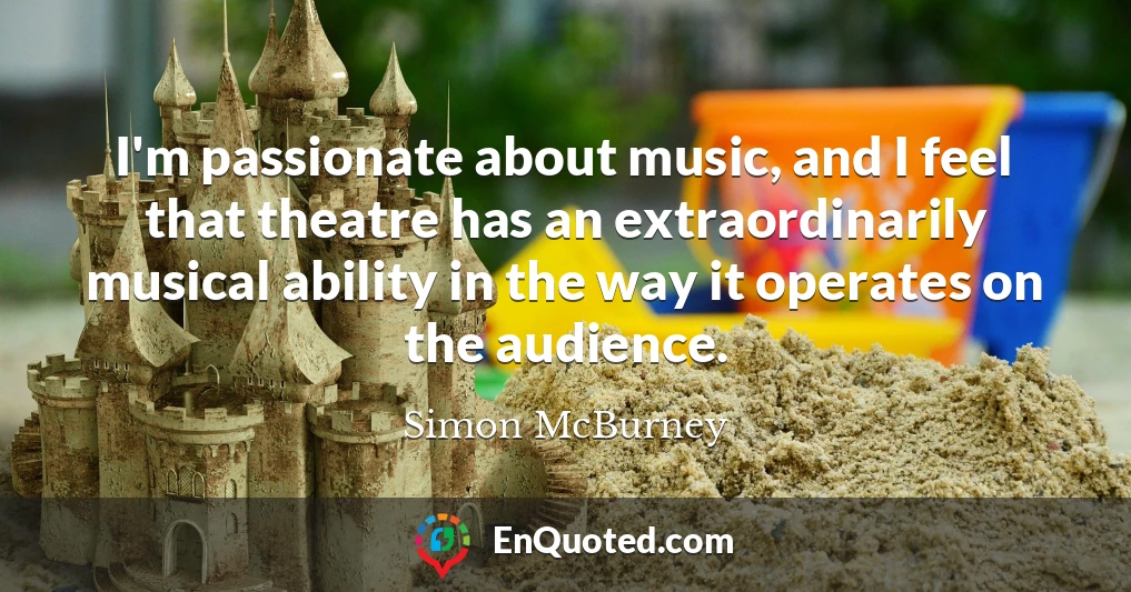 I'm passionate about music, and I feel that theatre has an extraordinarily musical ability in the way it operates on the audience.