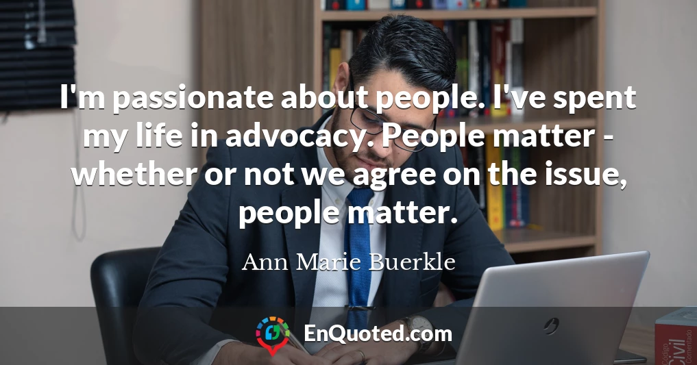I'm passionate about people. I've spent my life in advocacy. People matter - whether or not we agree on the issue, people matter.