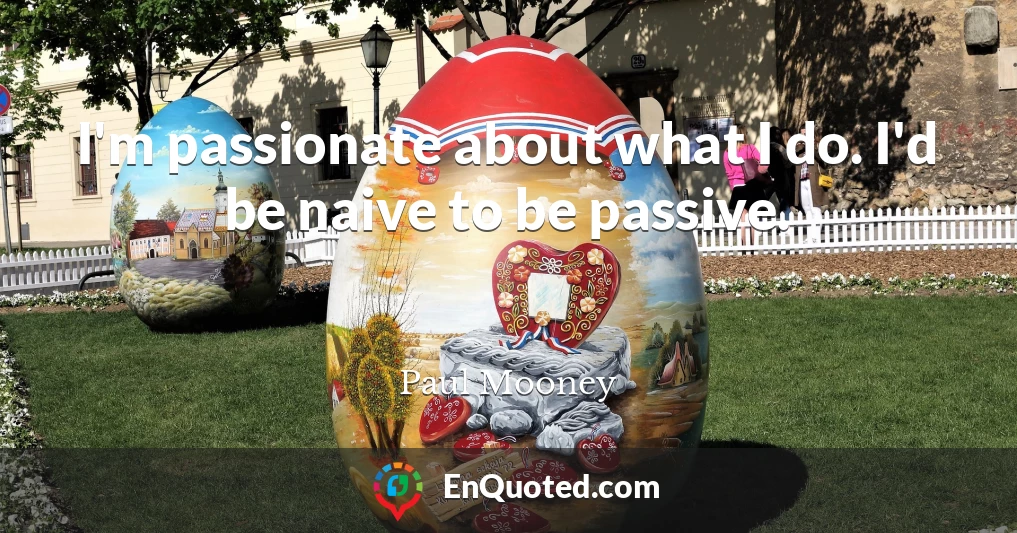 I'm passionate about what I do. I'd be naive to be passive.