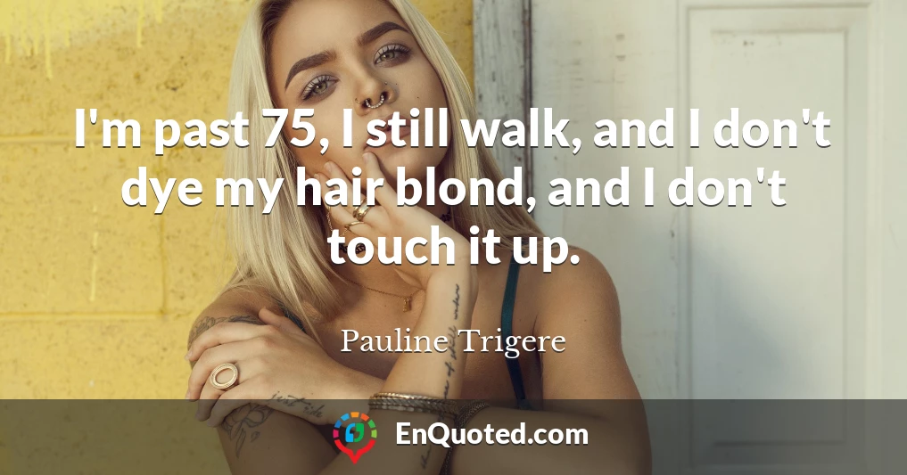 I'm past 75, I still walk, and I don't dye my hair blond, and I don't touch it up.