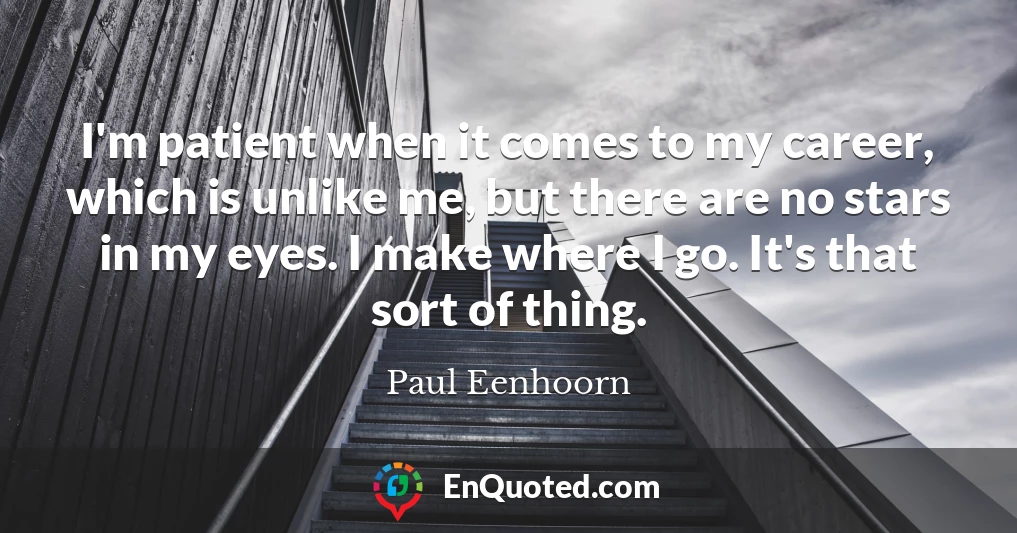 I'm patient when it comes to my career, which is unlike me, but there are no stars in my eyes. I make where I go. It's that sort of thing.