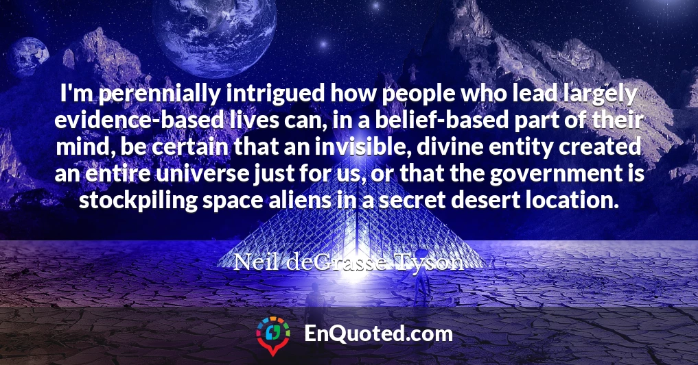 I'm perennially intrigued how people who lead largely evidence-based lives can, in a belief-based part of their mind, be certain that an invisible, divine entity created an entire universe just for us, or that the government is stockpiling space aliens in a secret desert location.