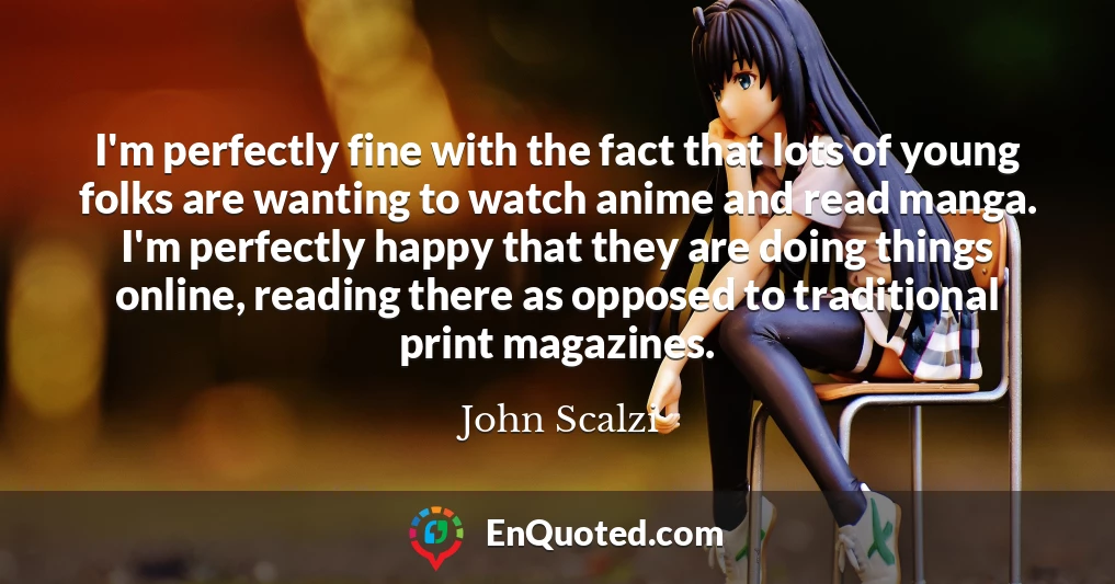 I'm perfectly fine with the fact that lots of young folks are wanting to watch anime and read manga. I'm perfectly happy that they are doing things online, reading there as opposed to traditional print magazines.