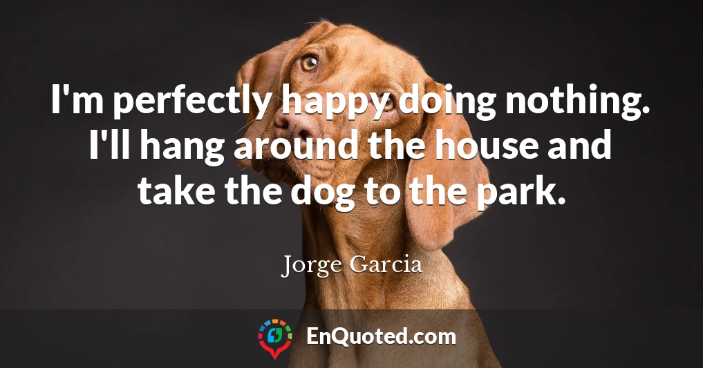 I'm perfectly happy doing nothing. I'll hang around the house and take the dog to the park.