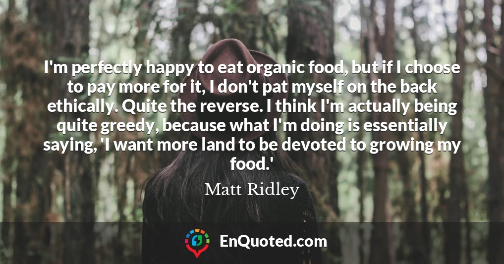 I'm perfectly happy to eat organic food, but if I choose to pay more for it, I don't pat myself on the back ethically. Quite the reverse. I think I'm actually being quite greedy, because what I'm doing is essentially saying, 'I want more land to be devoted to growing my food.'