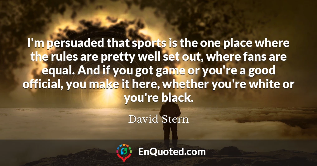 I'm persuaded that sports is the one place where the rules are pretty well set out, where fans are equal. And if you got game or you're a good official, you make it here, whether you're white or you're black.