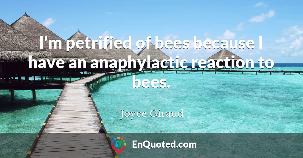 I'm petrified of bees because I have an anaphylactic reaction to bees.