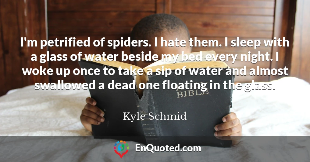I'm petrified of spiders. I hate them. I sleep with a glass of water beside my bed every night. I woke up once to take a sip of water and almost swallowed a dead one floating in the glass.