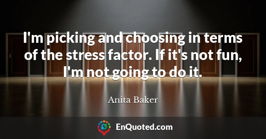 I'm picking and choosing in terms of the stress factor. If it's not fun, I'm not going to do it.