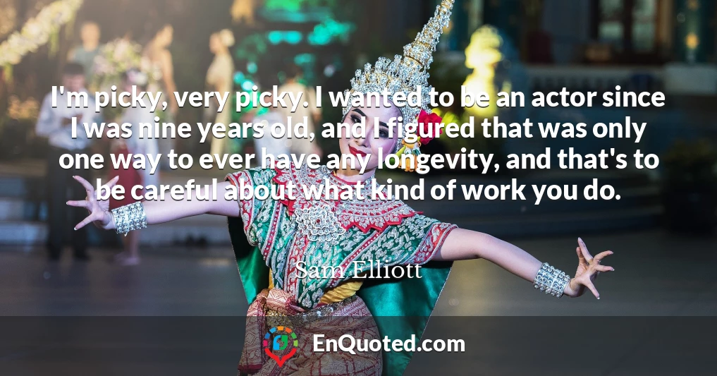 I'm picky, very picky. I wanted to be an actor since I was nine years old, and I figured that was only one way to ever have any longevity, and that's to be careful about what kind of work you do.