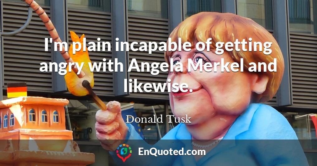 I'm plain incapable of getting angry with Angela Merkel and likewise.