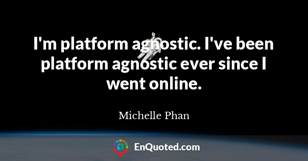 I'm platform agnostic. I've been platform agnostic ever since I went online.