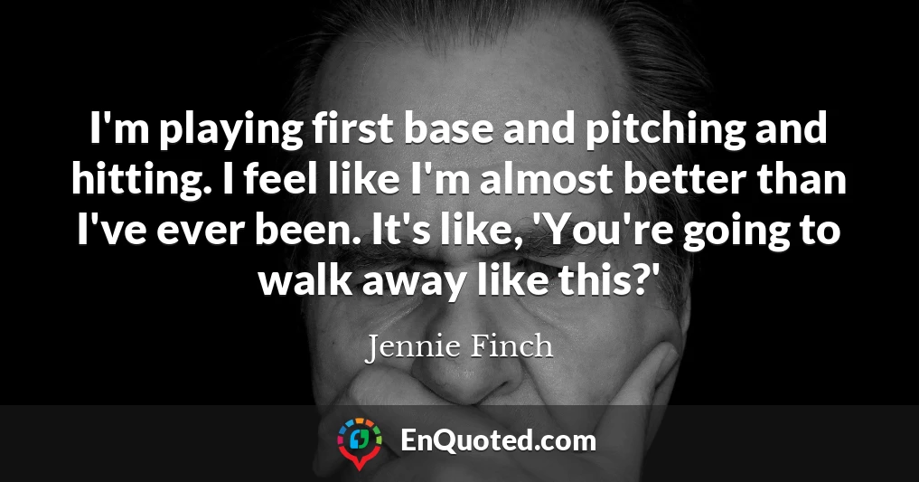 I'm playing first base and pitching and hitting. I feel like I'm almost better than I've ever been. It's like, 'You're going to walk away like this?'
