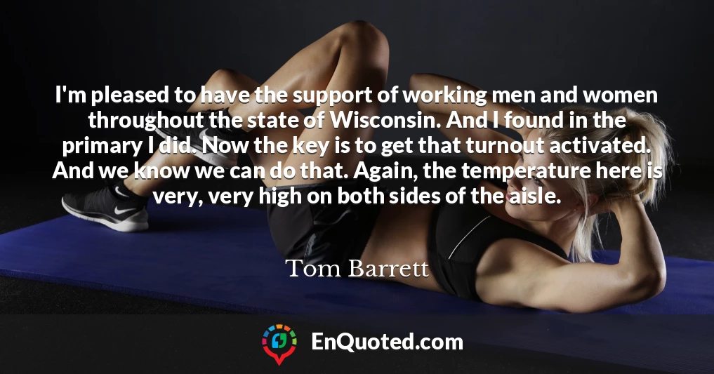 I'm pleased to have the support of working men and women throughout the state of Wisconsin. And I found in the primary I did. Now the key is to get that turnout activated. And we know we can do that. Again, the temperature here is very, very high on both sides of the aisle.