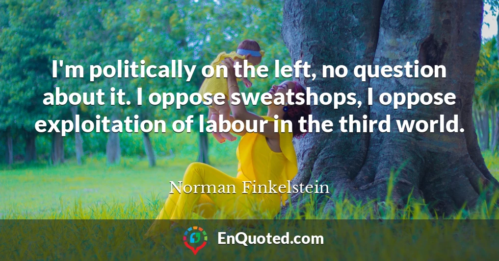 I'm politically on the left, no question about it. I oppose sweatshops, I oppose exploitation of labour in the third world.