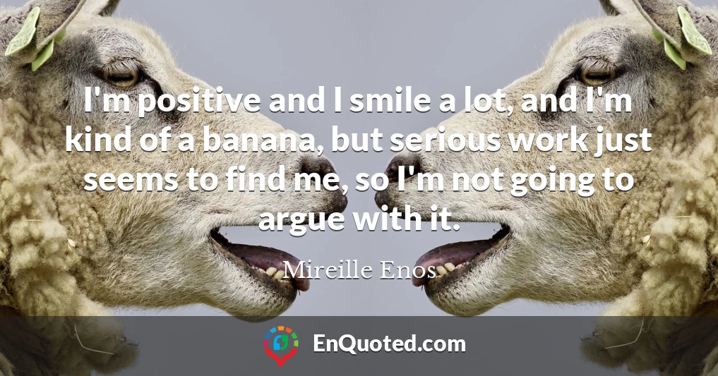 I'm positive and I smile a lot, and I'm kind of a banana, but serious work just seems to find me, so I'm not going to argue with it.