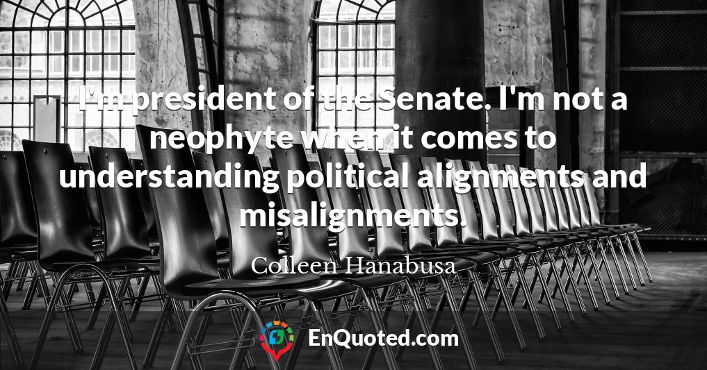 I'm president of the Senate. I'm not a neophyte when it comes to understanding political alignments and misalignments.
