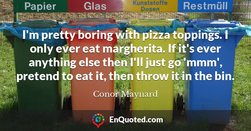 I'm pretty boring with pizza toppings. I only ever eat margherita. If it's ever anything else then I'll just go 'mmm', pretend to eat it, then throw it in the bin.