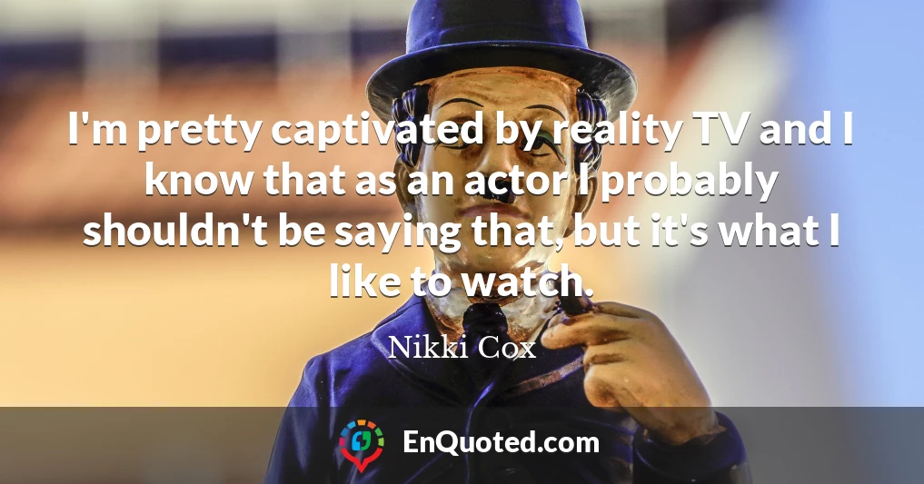 I'm pretty captivated by reality TV and I know that as an actor I probably shouldn't be saying that, but it's what I like to watch.