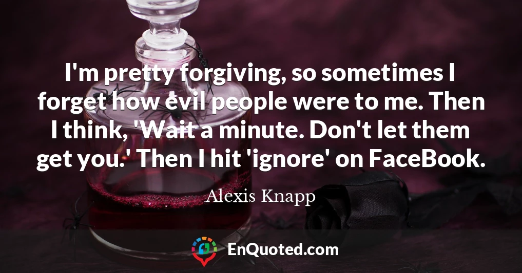 I'm pretty forgiving, so sometimes I forget how evil people were to me. Then I think, 'Wait a minute. Don't let them get you.' Then I hit 'ignore' on FaceBook.