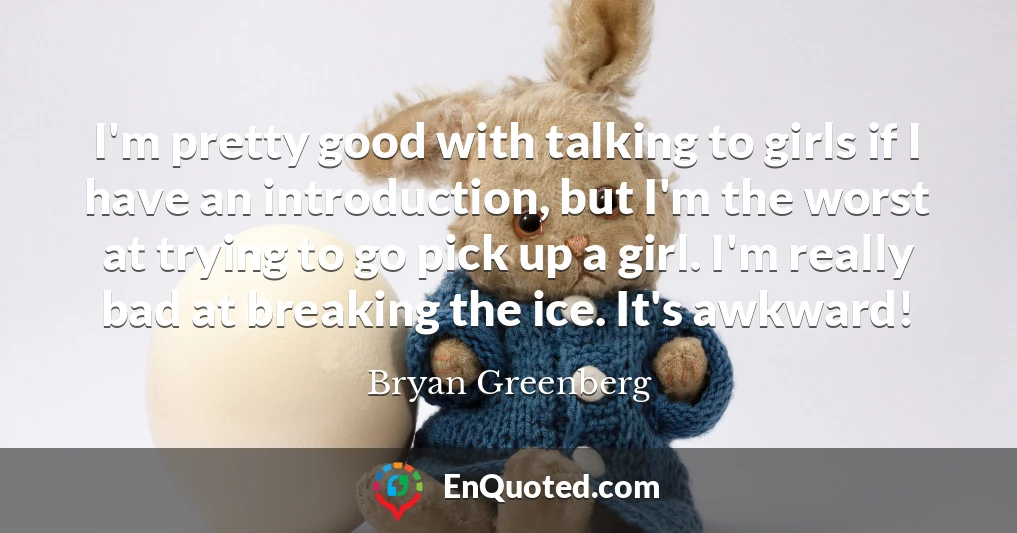 I'm pretty good with talking to girls if I have an introduction, but I'm the worst at trying to go pick up a girl. I'm really bad at breaking the ice. It's awkward!