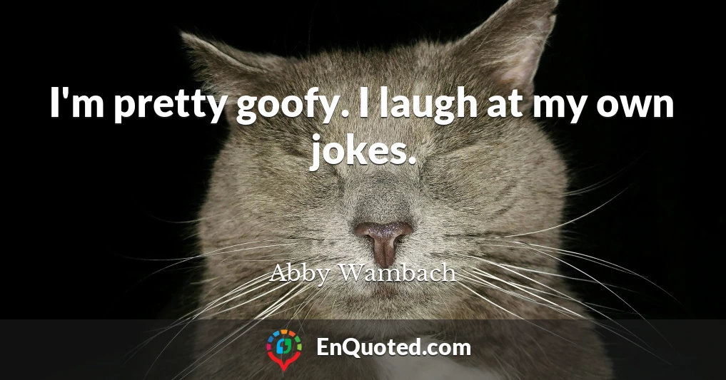 I'm pretty goofy. I laugh at my own jokes.