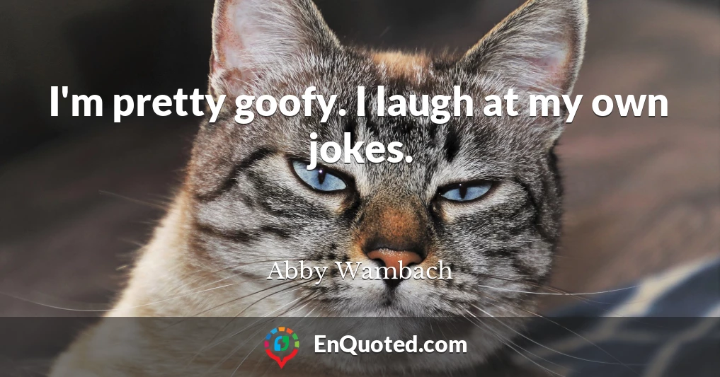 I'm pretty goofy. I laugh at my own jokes.