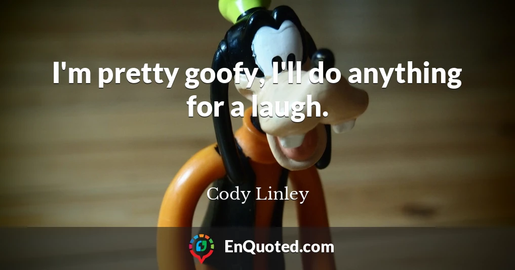I'm pretty goofy, I'll do anything for a laugh.
