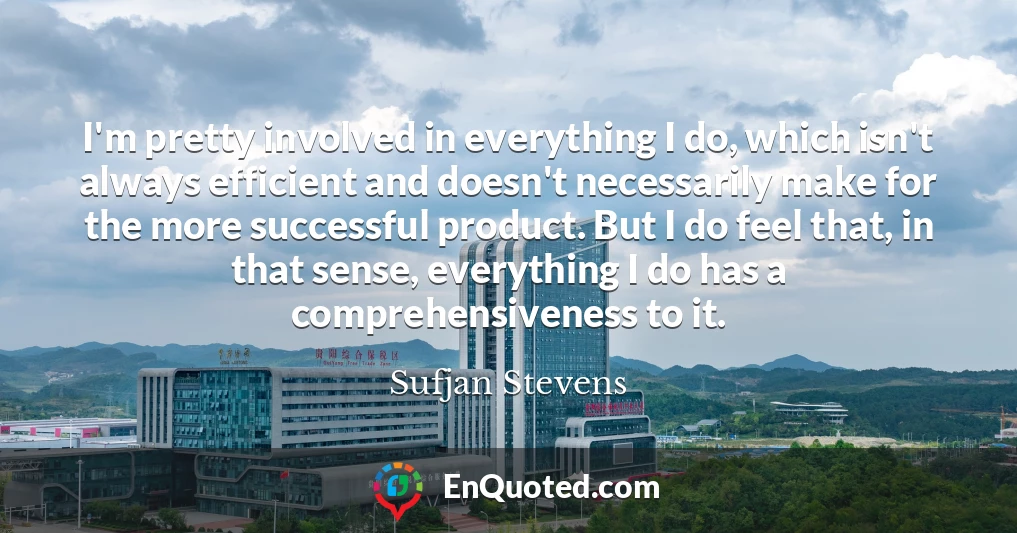 I'm pretty involved in everything I do, which isn't always efficient and doesn't necessarily make for the more successful product. But I do feel that, in that sense, everything I do has a comprehensiveness to it.