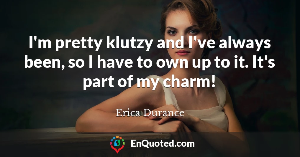 I'm pretty klutzy and I've always been, so I have to own up to it. It's part of my charm!
