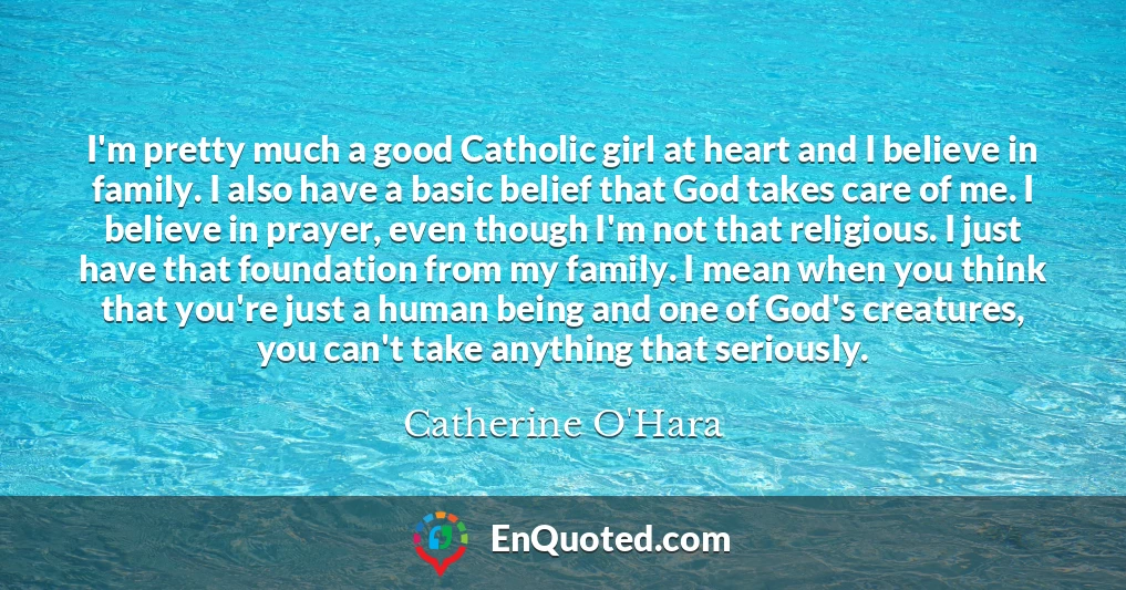 I'm pretty much a good Catholic girl at heart and I believe in family. I also have a basic belief that God takes care of me. I believe in prayer, even though I'm not that religious. I just have that foundation from my family. I mean when you think that you're just a human being and one of God's creatures, you can't take anything that seriously.
