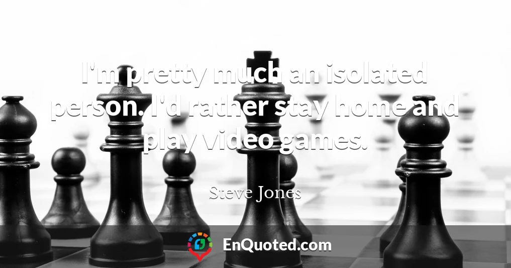I'm pretty much an isolated person. I'd rather stay home and play video games.
