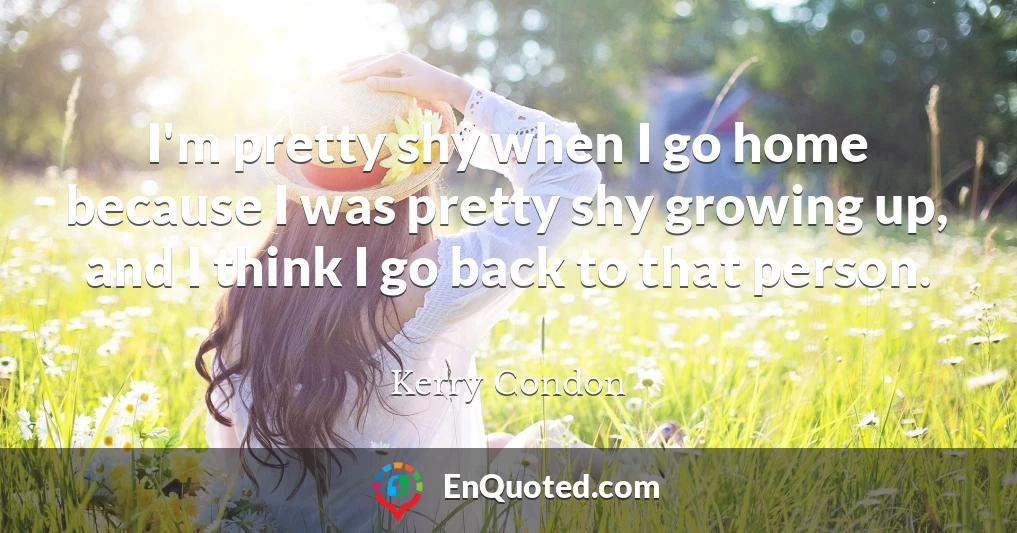 I'm pretty shy when I go home because I was pretty shy growing up, and I think I go back to that person.